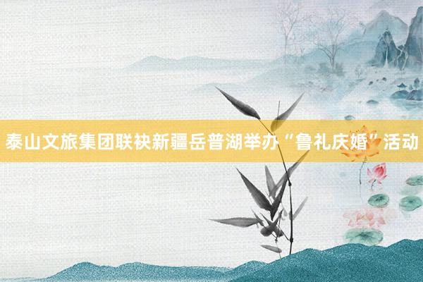 泰山文旅集团联袂新疆岳普湖举办“鲁礼庆婚”活动